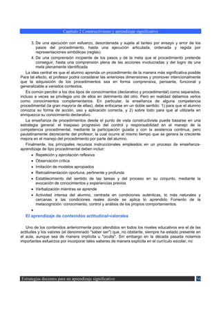 Capítulo 2 Constructivismo y aprendizaje significativo

      3. De una ejecución con esfuerzo, desordenada y sujeta al tanteo por ensayo y error de los
         pasos del procedimiento, hasta una ejecución articulada, ordenada y regida por
         representaciones simbólicas (reglas).
      4. De una comprensión incipiente de los pasos y de la meta que el procedimiento pretende
         conseguir, hasta una comprensión plena de las acciones involucradas y del logro de una
         meta plenamente identificada
   La idea central es que el alumno aprenda un procedimiento de la manera más significativa posible
Para tal efecto, el profesor podrá considerar las anteriores dimensiones y promover intencionalmente
que la adquisición de los procedimientos sea en forma comprensiva, pensante, funcional y
generalizable a variados contextos.
   Es común percibir a los dos tipos de conocimientos (declarativo y procedimental) como separados,
incluso a veces se privilegia uno de ellos en detrimento del otro. Pero en realidad debemos verlos
como conocimientos complementarios. En particular, la enseñanza de alguna competencia
procedimental (la gran mayoría de ellas), debe enfocarse en un doble sentido: 1) para que el alumno
conozca su forma de acción, uso y aplicación correcta, y 2) sobre todo para que al utilizarla en
enriquezca su conocimiento declarativo.
   La enseñanza de procedimientos desde el punto de vista constructivista puede basarse en una
estrategia general: el traspaso progresivo del control y responsabilidad en el manejo de la
competencia procedimental, mediante la participación guiada y con la asistencia continua, pero
paulatinamente decreciente del profesor, la cual ocurre al mismo tiempo que se genera la creciente
mejora en el manejo del procedimiento por parte del alumno.
   Finalmente, los principales recursos instruccionales empleados en un proceso de enseñanza-
aprendizaje de tipo procedimental deben incluir:
      •   Repetición y ejercitación reflexiva
      •   Observación crítica
      •   Imitación de modelos apropiados
      •   Retroalimentación oportuna, pertinente y profunda
      •   Establecimiento del sentido de las tareas y del proceso en su conjunto, mediante la
          evocación de conocimientos y experiencias previos
      • Verbalización mientras se aprende
      • Actividad intensa del alumno, centrada en condiciones auténticas, lo más naturales y
        cercanas a las condiciones reales donde se aplica lo aprendido Fomento de la
        metacognición: conocimiento, control y análisis de los propios comportamientos.
      •
  El aprendizaje de contenidos actitudinal-valorales

   Uno de los contenidos anteriormente poco atendidos en todos los niveles educativos era el de las
actitudes y los valores (el denominado "saber ser") que, no obstante, siempre ha estado presente en
el aula, aunque sea de manera implícita u "oculta". Sin embargo en la década pasada notamos
importantes esfuerzos por incorporar tales saberes de manera explícita en el currículo escolar, no




Estrategias docentes para un aprendizaje significativo                                           56
 