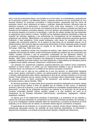Capítulo 2 Constructivismo y aprendizaje significativo

sólo a nivel de la educación básica, sino también en el nivel medio, en el bachillerato y gradualmente
en la educación superior. Los diferentes países y sistemas educativos los han incorporado de muy
diversas maneras, en proyectos curriculares o metacurriculares, ubicándolos bajo los rubros de
educación moral o ética, enseñanza de valores y actitudes, desarrollo humano, educación para los
derechos humanos y la democracia, y educación cívica, entre otros. Asimismo, y sin excluir lo
anterior, atado de clarificar en el currículo y la enseñanza el tipo de valores y actitudes que habría que
fomentar en las materias curriculares clásicas, como por ejemplo, qué actitudes hay que fomentar en
los alumnos respecto a la ciencia y la tecnología, o qué tipo de valores sociales hay que desarrollar
en asignaturas como historia o civismo. También se han dedicado esfuerzos importantes a tratar de
erradicar las actitudes negativas y los sentimientos de incompetencia de los estudiantes hacia
asignaturas (por ejemplo. Matemáticas) o en general hacia aquellas situaciones educativas generan
frustración y baja autoestima- Como puede anticiparse, este campo ha resultado no sólo muy
complejo sino sumamente polémico. En el espacio de este texto nos es imposible abarcar con la
debida amplitud, sólo haremos algunas acotaciones elementales. El lector interesado puede consultar
la amplia e interesante literatura que ha surgido en los últimos años (véase Buxarrais et.al.,
397;Latapí, 1999; Puig, 1996, entre otros).
    Como inicio, pasaremos revista a los conceptos de actitud y valor. Dentro de las definiciones más
aceptadas del concepto de actitud, puede mencionarse aquella que sostiene que son constructos que
median nuestras acciones y que se encuentran compuestas de tres elementos básicos: un
componente cognitivo, un componente afectivo y un componente conductual (Bednar y Levie, 1993;
Sarabia, 1992). Otros autores (Fischbein) han destacado la importancia del componente evaluativo
actitudes, señalando que éstas implican una cierta disposición o carga afectiva de naturaleza positiva
o negativa hacia objetos, personas, situaciones o instituciones sociales.
    Las actitudes son experiencias subjetivas (cognitivo-afectivas) que implican juicios evaluativos,
expresan en forma verbal o no verbal, que son relativamente estables y que se aprenden en el
contextoo social. Las actitudes son un reflejo de los valores que posee una persona.
    Se ha dicho que un valor es una cualidad por la que una persona, un objeto-hecho despierta
mayor menor aprecio, admiración o estima. Los valores pueden ser económicos, estéticos, utilitarios
o morales; particularmente estos últimos representan el foco de los cambios recientes en el currículo
escolar. Puede afirmarse que los valores morales son principios éticos interiorizados respecto a los
las personas sienten un fuerte compromiso "de conciencia", que permiten juzgar lo adecuado
conductas propias y ajenas (Sarabia, 1992).
    En términos generales, la mayor parte de los proyectos educativos interesados en enseñar valores
en la escuela toman postura a favor de aquellos que se orientan al bien común, al desarrollo
armónico y pleno de la persona, y a la convivencia solidaria en sociedades caracterizadas por la (y la
democracia. La base de los programas educativos se sustenta en la promoción de los derechos
humanos universales (libertad, justicia, equidad, respeto a la vida, etcétera), así como en la
erradicación de los llamados antivalores (discriminación, autoritarismo, segregación, maltrato,
explotación, etcétera).
    Ya dijimos que en las instituciones escolares el aprendizaje y la enseñanza de las actitudes y
valores han sido poco estudiados en comparación con los otros contenidos escolares. Sin embargo, a
la luz de la investigación reciente realizada sobre los mecanismos y procesos de influencia en el de
actitudes y en la construcción de valores, es menester realizar algunos comentarios al respecto.
    El aprendizaje de las actitudes es un proceso lento y gradual, donde influyen distintos factores i
experiencias personales previas, las actitudes de otras personas significativas, la información y
experiencias novedosas, y el contexto sociocultural (por ejemplo, mediante las instituciones,




Estrategias docentes para un aprendizaje significativo                                                 57
 