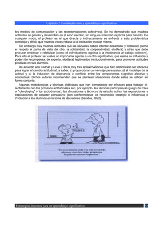 Capítulo 2 Constructivismo y aprendizaje significativo

los medios de comunicación y las representaciones colectivas). Se ha demostrado que muchas
actitudes se gestan y desarrollan en el seno escolar, sin ninguna intención explícita para hacerlo. De
cualquier modo, el profesor es el que directa o indirectamente se enfrenta a esta problemática
compleja y difícil, que muchas veces rebasa a la institución escolar misma.
   Sin embargo, hay muchas actitudes que las escuelas deben intentar desarrollar y fortalecer (como
el respeto al punto de vista del otro, la solidaridad, la cooperatividad, etcétera) y otras que debe
procurar erradicar o relativizar (como el individualismo egoísta o la intolerancia al trabajo colectivo).
Para ello el profesor se vuelve un importante agente o un otro significativo, que ejerce su influencia y
poder (de recompensa, de experto, etcétera) legitimados institucionalmente, para promover actitudes
positivas en sus alumnos.
   De acuerdo con Bednar y Levie (1993), hay tres aproximaciones que han demostrado ser eficaces
para lograr el cambio actitudinal, a saber: a) proporcionar un mensaje persuasivo, b) el modelaje de la
actitud y c) la inducción de disonancia o conflicto entre los componentes cognitivo afectivo y
conductual. Dichos autores recomiendan que se planteen situaciones donde éstas se utilicen en
forma conjunta.
   Algunas metodologías y técnicas didácticas que han demostrado ser eficaces para trabajar di-
rectamente con los procesos actitudinales son, por ejemplo, las técnicas partícipativas (juego de roles
o "role-playing" y los sociodramas), las discusiones y técnicas de estudio activo, las exposiciones y
explicaciones de carácter persuasivo (con conferencistas de reconocido prestigio o influencia) e
involucrar a los alumnos en la toma de decisiones (Sarabia, 1992).




Estrategias docentes para un aprendizaje significativo                                                58
 
