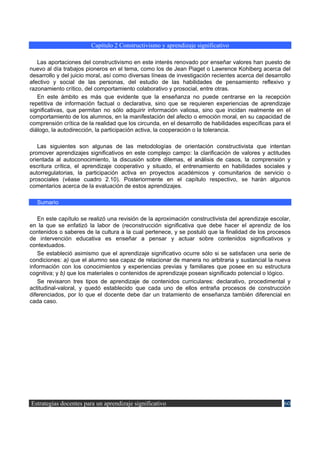 Capítulo 2 Constructivismo y aprendizaje significativo

   Las aportaciones del constructivismo en este interés renovado por enseñar valores han puesto de
nuevo al día trabajos pioneros en el tema, como los de Jean Piaget o Lawrence Kohiberg acerca del
desarrollo y del juicio moral, así como diversas líneas de investigación recientes acerca del desarrollo
afectivo y social de las personas, del estudio de las habilidades de pensamiento reflexivo y
razonamiento crítico, del comportamiento colaborativo y prosocial, entre otras.
   En este ámbito es más que evidente que la enseñanza no puede centrarse en la recepción
repetitiva de información factual o declarativa, sino que se requieren experiencias de aprendizaje
significativas, que permitan no sólo adquirir información valiosa, sino que incidan realmente en el
comportamiento de los alumnos, en la manifestación del afecto o emoción moral, en su capacidad de
comprensión crítica de la realidad que los circunda, en el desarrollo de habilidades específicas para el
diálogo, la autodirección, la participación activa, la cooperación o la tolerancia.

   Las siguientes son algunas de las metodologías de orientación constructivista que intentan
promover aprendizajes significativos en este complejo campo: la clarificación de valores y actitudes
orientada al autoconocimiento, la discusión sobre dilemas, el análisis de casos, la comprensión y
escritura crítica, el aprendizaje cooperativo y situado, el entrenamiento en habilidades sociales y
autorregulatorias, la participación activa en proyectos académicos y comunitarios de servicio o
prosociales (véase cuadro 2.10). Posteriormente en el capítulo respectivo, se harán algunos
comentarios acerca de la evaluación de estos aprendizajes.

  Sumario

   En este capítulo se realizó una revisión de la aproximación constructivista del aprendizaje escolar,
en la que se enfatizó la labor de (reconstrucción significativa que debe hacer el aprendiz de los
contenidos o saberes de la cultura a la cual pertenece, y se postuló que la finalidad de los procesos
de intervención educativa es enseñar a pensar y actuar sobre contenidos significativos y
contextuados.
   Se estableció asimismo que el aprendizaje significativo ocurre sólo si se satisfacen una serie de
condiciones: a) que el alumno sea capaz de relacionar de manera no arbitraria y sustancial la nueva
información con los conocimientos y experiencias previas y familiares que posee en su estructura
cognitiva; y b) que los materiales o contenidos de aprendizaje posean significado potencial o lógico.
   Se revisaron tres tipos de aprendizaje de contenidos curriculares: declarativo, procedimental y
actitudinal-valoral, y quedó establecido que cada uno de ellos entraña procesos de construcción
diferenciados, por lo que el docente debe dar un tratamiento de enseñanza también diferencial en
cada caso.




Estrategias docentes para un aprendizaje significativo                                               60
 