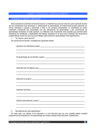 Capítulo 2 Constructivismo y aprendizaje significativo

   Actividades de reflexión e intervención

   Esta actividad le permitirá al docente asumir y entender el punto de vista de quien aprende acerca
de las condiciones que favorecen u obstaculizan el aprendizaje. El instrumento puede aplicarse en
forma individual o grupal a docentes o bien a los propios estudiantes; lo importante es poder
analizarlo vinculando las respuestas con las situaciones de aprendizaje y las condiciones de
aprendizaje revisadas en este capítulo. La reflexión más importante será aquella que permita tanto
identificar las fortalezas y debilidades del trabajo realizado en el aula como clarificar las situaciones
problemáticas sobre las que hay que trabajar para promover aprendizajes más significativos.
   1. "Yo mismo como alumno"
   Sin ayuda de los demás, complete las siguientes frases:


          Aprendo con dificultad cuando




          El aprendizaje se me facilita cuando




          Aprendo bien de alguien que




          Aprendo en grupos




          Aprender de libros




          Disfruto aprendiendo cuando




  2. “Mi experiencia más significativa”
  En este caso, se solicita a los docentes o a los alumnos que en una cuartilla relaten aquella
experiencia de enseñanza o de aprendizaje que hayan sentido más relevante, satisfactoria,


Estrategias docentes para un aprendizaje significativo                                                61
 