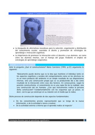 Capítulo 2 Constructivismo y aprendizaje significativo




     • La búsqueda de alternativas novedosas para la selección, organización y distribución
       del conocimiento escolar, asociadas al diseño y promoción de estrategias de
       aprendizaje e instrucción cognitivas.
     • La importancia de promover la interacción entre el docente y sus alumnos, así como
       entre los alumnos mismos, con el manejo del grupo mediante el empleo de
       estrategias de aprendizaje cooperativo.

CUADRO 2.1 La voz del experto
Ante la pregunta ¿Qué el constructivismo? Mario Carretero (1993, p.21) argumenta lo
siguiente:

          “Básicamente puede decirse que es la idea que mantiene el individuo tanto en
          los aspectos cognitivos y sociales del comportamiento como en los afectivos no
          es un mero producto del ambiente ni un simple resultado de sus disposiciones
          internas, sino una construcción propia que se va produciendo día a día como
          resultado de la interacción entre esos dos factores. En consecuencia, según la
          posición constructivista, el conocimiento no es una copia fiel de la realidad, sino
          una construcción del ser humano. ¿Con qué instrumentos realiza la persona
          dicha construcción? Fundamentalmente con los esquemas que ya posee, es
          decir, con lo que ya construyó en su relación con el medio que le rodea.

Dicho proceso de construcción depende de dos aspectos fundamentales:

     •   De los conocimientos previos representación que se tenga de la nueva
         información, o de la actividad o tarea a resolver.
     •   De la actividad externa o interna que el aprendiz realice al respecto”




Estrategias docentes para un aprendizaje significativo                                          27
 