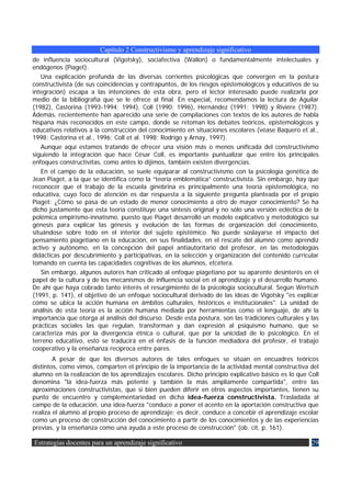 Capítulo 2 Constructivismo y aprendizaje significativo
de influencia sociocultural (Vigotsky), sociafectiva (Wallon) o fundamentalmente intelectuales y
endógenos (Piaget).
    Una explicación profunda de las diversas corrientes psicológicas que convergen en la postura
constructivista (de sus coincidencias y contrapuntos, de los riesgos epistemológicos y educativos de su
integración) escapa a las intenciones de esta obra, pero el lector interesado puede realizarla por
medio de la bibliografía que se le ofrece al final. En especial, recomendamos la lectura de Aguilar
(1982), Castorina (1993-1994; 1994), Coll (1990; 1996), Hernández (1991; 1998) y Riviére (1987).
Además, recientemente han aparecido una serie de compilaciones con textos de los autores de habla
hispana más reconocidos en este campo, donde se retoman los debates teóricos, epistemológicos y
educativos relativos a la construcción del conocimiento en situaciones escolares (véase Baquero et al.,
1998; Castorina et al., 1996; Coll et al. 1998; Rodrigo y Arnay, 1997).
    Aunque aquí estamos tratando de ofrecer una visión más o menos unificada del constructivismo
siguiendo la integración que hace César Coll, es importante puntualizar que entre los principales
enfoques constructivitas, como antes lo dijimos, también existen divergencias.
    En el campo de la educación, se suele equiparar al constructivismo con la psicología genética de
Jean Piaget, a la que se identifica como la “teoría emblemática” constructivista. Sin embargo, hay que
reconocer que el trabajo de la escuela ginebrina es principalmente una teoría epistemológica, no
educativa, cuyo foco de atención es dar respuesta a la siguiente pregunta planteada por el propio
Piaget: ¿Cómo se pasa de un estado de menor conocimiento a otro de mayor conocimiento? Se ha
dicho justamente que esta teoría constituye una síntesis original y no sólo una versión ecléctica de la
polémica empirismo-innatismo, puesto que Piaget desarrolló un modelo explicativo y metodológico sui
génesis para explicar las génesis y evolución de las formas de organización del conocimiento,
situándose sobre todo en el interior del sujeto epistémico. No puede soslayarse el impacto del
pensamiento piagetiano en la educación, en sus finalidades, en el rescate del alumno como aprendiz
activo y autónomo, en la concepción del papel antiautoritario del profesor, en las metodologías
didácticas por descubrimiento y participativas, en la selección y organización del contenido curricular
tomando en cuenta las capacidades cognitivas de los alumnos, etcétera.
    Sin embargo, algunos autores han criticado al enfoque piagetiano por su aparente desinterés en el
papel de la cultura y de los mecanismos de influencia social en el aprendizaje y el desarrollo humano.
De ahí que haya cobrado tanto interés el resurgimiento de la psicología sociocultural. Según Wertsch
(1991, p. 141), el objetivo de un enfoque sociocultural derivado de las ideas de Vigotsky "es explicar
cómo se ubica la acción humana en ámbitos culturales, históricos e institucionales". La unidad de
análisis de esta teoría es la acción humana mediada por herramientas como el lenguaje, de ahí la
importancia que otorga al análisis del discurso. Desde esta postura, son las tradiciones culturales y las
prácticas sociales las que regulan, transforman y dan expresión al psiquismo humano, que se
caracteriza más por la divergencia étnica o cultural, que por la unicidad de lo psicológico. En el
terreno educativo, esto se traducirá en el énfasis de la función mediadora del profesor, el trabajo
cooperativo y la enseñanza recíproca entre pares.
        A pesar de que los diversos autores de tales enfoques se sitúan en encuadres teóricos
distintos, como vimos, comparten el principio de la importancia de la actividad mental constructiva del
alumno en la realización de los aprendizajes escolares. Dicho principio explicativo básico es lo que Coll
denomina "la idea-fuerza más potente y también la más ampliamente compartida", entre las
aproximaciones constructivistas, que si bien pueden diferir en otros aspectos importantes, tienen su
punto de encuentro y complementariedad en dicha idea-fuerza constructivista. Trasladada al
campo de la educación, una idea-fuerza "conduce a poner el acento en la aportación constructiva que
realiza el alumno al propio proceso de aprendizaje; es decir, conduce a concebir el aprendizaje escolar
como un proceso de construcción del conocimiento a partir de los conocimientos y de las experiencias
previas, y la enseñanza como una ayuda a este proceso de construcción" (ob. cit, p. 161).

Estrategias docentes para un aprendizaje significativo                                                29
 