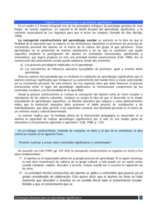 Capítulo 2 Constructivismo y aprendizaje significativo
    En el cuadro 2.2 hemos integrado tres de los principales enfoques (la psicología genética de Jean
Piaget; las teorías cognitivas, en especial la de David Ausubel del aprendizaje significativo, y la
corriente sociocultural de Lev Vigotsky) para que el lector los compare (tomado de Díaz Barriga,
1998).
    La concepción constructivista del aprendizaje escolar se sustenta en la idea de que la
finalidad de la educación que se imparte en las instituciones educativas es promover los procesos de
crecimiento personal del alumno en el marco de la cultura del grupo al que pertenece. Estos
aprendizajes no se producirán de manera satisfactoria a no ser que se suministre una ayuda
específica mediante la participación del alumno en actividades intencionales, planificadas y
sistemáticas, que logren propiciar en éste una actividad mental constructivista (Coll, 1988). Así, la
construcción del conocimiento escolar puede analizarse desde dos vertientes:
      a) Los procesos psicológicos implicados en el aprendizaje.
      b) Los mecanismos de influencia educativa susceptibles de promover, guiar y orientar dicho
         aprendizaje.
    Diversos autores han postulado que es mediante la realización de aprendizajes significativos que el
alumno construye significados que enriquecen su conocimiento del mundo físico y social, potenciando
así su crecimiento personal. De esta manera, los tres aspectos clave que debe favorecer el proceso
instruccional serán el logro del aprendizaje significativo, la memorización comprensiva de los
contenidos escolares y la funcionalidad de lo aprendido.
    Desde la postura constructivista se rechaza la concepción del alumno como un mero receptor o
reproductor de los saberes culturales; tampoco se acepta la idea de que el desarrollo es la simple
acumulación de aprendizajes específicos. La filosofía educativa que subyace a estos planteamientos
indica que la institución educativa debe promover el doble proceso de socialización y de
individualización, que debe permitir a los educandos construir una identidad personal en el marco de
un contexto social y cultural determinado.
    Lo anterior implica que "la finalidad última de la intervención pedagógica es desarrollar en el
alumno la capacidad de realizar aprendizajes significativos por sí solo en una amplia gama de
situaciones y circunstancias (aprender a aprender)" (Coll, 1988, p. 133).

   En el enfoque constructivista, tratando de conjuntar el cómo y el qué de la enseñanza, la idea
central se resume en la siguiente frase:

  “Enseñar a pensar y actuar sobre contenidos significativos y contextuados”.

   De acuerdo con Coll (1990, pp. 441-442) la concepción constructivista se organiza en torno a tres
ideas fundamentales:
    1º. El alumno es el responsable último de su propio proceso de aprendizaje. Él es quien construye
      (o más bien reconstruye) los saberes de su grupo cultural, y éste puede ser un sujeto activo
      cuando manipula, explora, descubre o inventa, incluso cuando lee o escucha la exposición de
      los otros.
   2º. La actividad mental constructiva del alumno se aplica a contenidos que poseen ya un
     grado considerable de elaboración. Esto quiere decir que el alumno no tiene en todo
     momento que descubrir o inventar en un sentido literal todo el conocimiento escolar.
     Debido a que el conocimiento que se



Estrategias docentes para un aprendizaje significativo                                              30
 
