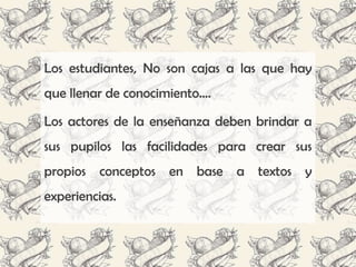 Los estudiantes, No son cajas a las que hay
que llenar de conocimiento….

Los actores de la enseñanza deben brindar a
sus pupilos las facilidades para crear sus
propios conceptos en base a textos y
experiencias.
 