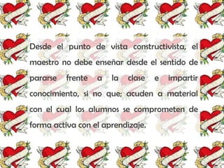 Desde el punto de vista constructivista, el
maestro no debe enseñar desde el sentido de
pararse   frente   a   la   clase   e   impartir
conocimiento, si no que; acuden a material
con el cual los alumnos se comprometen de
forma activa con el aprendizaje.
 
