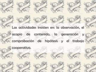 Las actividades insisten en: la observación, el
acopio   de    contenido,   la   generación   y
comprobación de hipótesis y el trabajo
cooperativo.
 