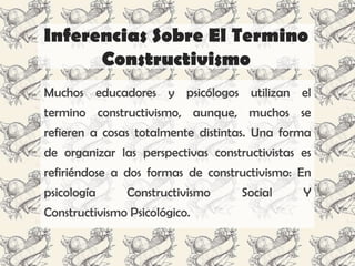 Inferencias Sobre El Termino
      Constructivismo
Muchos educadores y psicólogos utilizan el
termino constructivismo, aunque, muchos se
refieren a cosas totalmente distintas. Una forma
de organizar las perspectivas constructivistas es
refiriéndose a dos formas de constructivismo: En
psicología     Constructivismo      Social     Y
Constructivismo Psicológico.
 