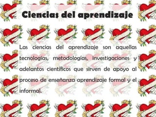Ciencias del aprendizaje


Las ciencias del aprendizaje son aquellas
tecnologías, metodologías, investigaciones y
adelantos científicos que sirven de apoyo al
proceso de enseñanza aprendizaje formal y el
informal.
 