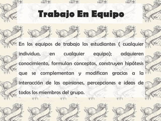 Trabajo En Equipo

En los equipos de trabajo los estudiantes ( cualquier
individuo,   en    cualquier    equipo);    adquieren
conocimiento, formulan conceptos, construyen hipótesis
que se complementan y modifican gracias a la
interacción de las opiniones, percepciones e ideas de
todos los miembros del grupo.
 