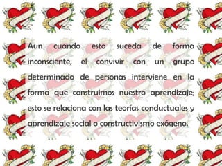 Aun    cuando        esto   suceda     de   forma
inconsciente,   el    convivir   con   un   grupo
determinado de personas interviene en la
forma que construimos nuestro aprendizaje;
esto se relaciona con las teorías conductuales y
aprendizaje social o constructivismo exógeno.
 