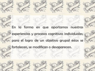 En la forma en que aportamos nuestras
experiencias y procesos cognitivos individuales;
para el logro de un objetivo grupal estos se
fortalecen, se modifican o desaparecen.
 