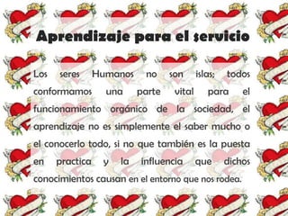 Aprendizaje para el servicio

Los   seres      Humanos    no     son      islas;   todos
conformamos        una     parte    vital      para      el
funcionamiento orgánico de la sociedad, el
aprendizaje no es simplemente el saber mucho o
el conocerlo todo, si no que también es la puesta
en    practica    y   la   influencia       que      dichos
conocimientos causan en el entorno que nos rodea.
 