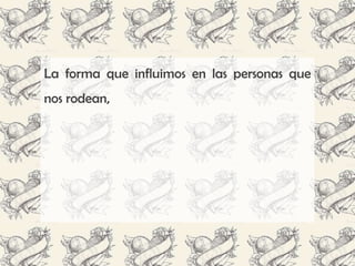 La forma que influimos en las personas que
nos rodean,
 