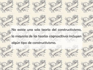 No existe una sola teoría del constructivismo,
la mayoría de las teorías cognoscitivas incluyen
algún tipo de constructivismo.
 