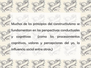 Muchos de los principios del constructivismo se
fundamentan en las perspectivas conductuales
y cognitivas       (como los procesamientos
cognitivos, valores y percepciones del yo, la
influencia social entre otras.)
 