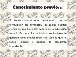 Conocimiento previo…

El   constructivismo esta relacionado con la
formulación de conceptos, los cuales pueden
crearse incluso fuera del ámbito de la educación
formal, Es decir los individuos contantemente
generan ideas previas sobre casi todo lo que les
rodea    siempre   y   cuando    le   consideren
importante…
 