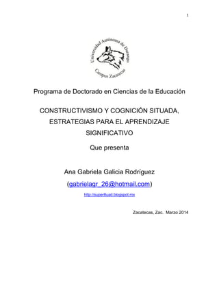 1
Programa de Doctorado en Ciencias de la Educación
CONSTRUCTIVISMO Y COGNICIÓN SITUADA,
ESTRATEGIAS PARA EL APRENDIZAJE
SIGNIFICATIVO
Que presenta
Ana Gabriela Galicia Rodríguez
(gabrielagr_26@hotmail.com)
http://super8uad.blogspot.mx
Zacatecas, Zac. Marzo 2014
 
