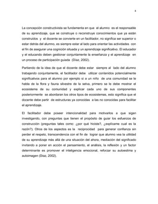 4
La concepción constructivista se fundamenta en que el alumno es el responsable
de su aprendizaje, que se construye o reconstruye conocimientos que ya están
construidos y el docente se convierte en un facilitador, no significa ser superior o
estar detrás del alumno, es siempre estar al lado para orientar las actividades con
el fin de asegurar una cognición situada y un aprendizaje significativo. El educador
y el educando deben gestionar conjuntamente la enseñanza y el aprendizaje en
un proceso de participación guiada (Díaz, 2002).
Partiendo de la idea de que el docente debe estar siempre al lado del alumno
trabajando conjuntamente, el facilitador debe utilizar contenidos potencialmente
significativos para el alumno por ejemplo si a un niño de una comunidad se le
habla de la flora y fauna silvestre de la selva, primero se le debe mostrar el
ecosistema de su comunidad y explicar cada uno de sus componentes
posteriormente se abordaran los otros tipos de ecosistemas, esto significa que el
docente debe partir de estructuras ya conocidas a las no conocidas para facilitar
el aprendizaje.
El facilitador debe poseer intencionalidad para motivarlos a que sigan
investigando, con preguntas que tienen el propósito de guiar los esfuerzos de
construcción (preguntas tales como: ¿por qué hiciste?, ¿explícame cual es la
razón?). Otros de los aspectos es la reciprocidad para generar confianza sin
perder el respeto, transcendencia con el fin de lograr que alumno vea la utilidad
de su aprendizaje más allá de una situación del ahora, mediación del significado
invitando a poner en acción el pensamiento, el análisis, la reflexión y un factor
determinante es promover el inteligencia emocional, reforzar su autoestima y
autoimagen (Diaz, 2002).
 