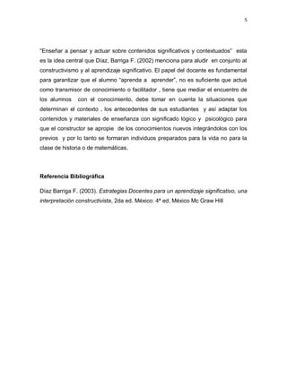 5
“Enseñar a pensar y actuar sobre contenidos significativos y contextuados” esta
es la idea central que Díaz, Barriga F. (2002) menciona para aludir en conjunto al
constructivismo y al aprendizaje significativo. El papel del docente es fundamental
para garantizar que el alumno “aprenda a aprender”, no es suficiente que actué
como transmisor de conocimiento o facilitador , tiene que mediar el encuentro de
los alumnos con el conocimiento, debe tomar en cuenta la situaciones que
determinan el contexto , los antecedentes de sus estudiantes y así adaptar los
contenidos y materiales de enseñanza con significado lógico y psicológico para
que el constructor se apropie de los conocimientos nuevos integrándolos con los
previos y por lo tanto se formaran individuos preparados para la vida no para la
clase de historia o de matemáticas.
Referencia Bibliográfica
Díaz Barriga F. (2003). Estrategias Docentes para un aprendizaje significativo, una
interpretación constructivista, 2da ed. México: 4ª ed. México Mc Graw Hill
 