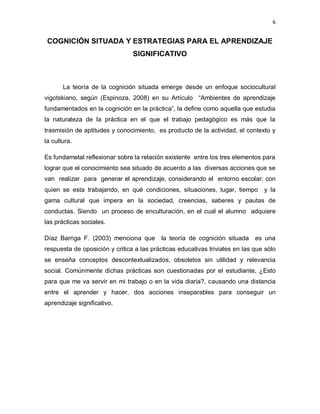 6
COGNICIÓN SITUADA Y ESTRATEGIAS PARA EL APRENDIZAJE
SIGNIFICATIVO
La teoría de la cognición situada emerge desde un enfoque sociocultural
vigotskiano, según (Espinoza, 2008) en su Artículo “Ambientes de aprendizaje
fundamentados en la cognición en la práctica”, la define como aquella que estudia
la naturaleza de la práctica en el que el trabajo pedagógico es más que la
trasmisión de aptitudes y conocimiento, es producto de la actividad, el contexto y
la cultura.
Es fundametal reflexionar sobre la relación existente entre los tres elementos para
lograr que el conocimiento sea situado de acuerdo a las diversas acciones que se
van realizar para generar el aprendizaje, considerando el entorno escolar; con
quien se esta trabajando, en qué condiciones, situaciones, lugar, tiempo y la
gama cultural que impera en la sociedad, creencias, saberes y pautas de
conductas. Siendo un proceso de enculturación, en el cual el alumno adquiere
las prácticas sociales.
Díaz Barriga F. (2003) menciona que la teoría de cognición situada es una
respuesta de oposición y critica a las prácticas educativas triviales en las que sólo
se enseña conceptos descontextualizados, obsoletos sin utilidad y relevancia
social. Comúnmente dichas prácticas son cuestionadas por el estudiante, ¿Esto
para que me va servir en mi trabajo o en la vida diaria?, causando una distancia
entre el aprender y hacer, dos acciones inseparables para conseguir un
aprendizaje significativo.
 