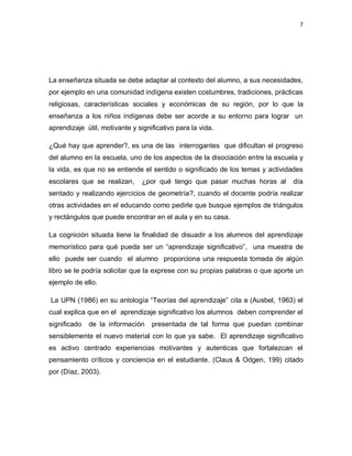 7
La enseñanza situada se debe adaptar al contexto del alumno, a sus necesidades,
por ejemplo en una comunidad indígena existen costumbres, tradiciones, prácticas
religiosas, características sociales y económicas de su región, por lo que la
enseñanza a los niños indígenas debe ser acorde a su entorno para lograr un
aprendizaje útil, motivante y significativo para la vida.
¿Qué hay que aprender?, es una de las interrogantes que dificultan el progreso
del alumno en la escuela, uno de los aspectos de la disociación entre la escuela y
la vida, es que no se entiende el sentido o significado de los temas y actividades
escolares que se realizan, ¿por qué tengo que pasar muchas horas al día
sentado y realizando ejercicios de geometría?, cuando el docente podría realizar
otras actividades en el educando como pedirle que busque ejemplos de triángulos
y rectángulos que puede encontrar en el aula y en su casa.
La cognición situada tiene la finalidad de disuadir a los alumnos del aprendizaje
memorístico para qué pueda ser un “aprendizaje significativo”, una muestra de
ello puede ser cuando el alumno proporciona una respuesta tomada de algún
libro se le podría solicitar que la exprese con su propias palabras o que aporte un
ejemplo de ello.
La UPN (1986) en su antología “Teorías del aprendizaje” cita a (Ausbel, 1963) el
cual explica que en el aprendizaje significativo los alumnos deben comprender el
significado de la información presentada de tal forma que puedan combinar
sensiblemente el nuevo material con lo que ya sabe. El aprendizaje significativo
es activo centrado experiencias motivantes y autenticas que fortalezcan el
pensamiento críticos y conciencia en el estudiante. (Claus & Odgen, 199) citado
por (Díaz, 2003).
 