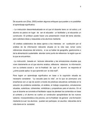 8
De acuerdo con (Díaz, 2003) existen algunos enfoques que pueden o no posibilitar
el aprendizaje significativo:
- La instrucción descontextualizada en el que el docente tiene un rol activo y el
alumno es pasivo en lugar de ser el educador un facilitador y el educando un
constructor. El profesor puede hacer una presentación inicial del tema abordar,
pero solicitara ideas y respuestas a los alumnos mediante.
-El análisis colaborativo de datos ajenos a los intereses en sustitución por el
análisis de de información relevante situada en la vida real, tomar como
referencias situaciones del entorno, si se va hablar de geografía, gastronomía o
de la alimentación sustentable abordar como punto de referencia la región que en
la que se encuentran.
-La instrucción basada en lecturas relevantes y las simulaciones situadas que
viven diariamente en el que alumno analice, reflexione relacione la información
con su contexto social a con la finalidad de que el alumno se responda al
¿cómo puede aplica lo que aprendió con la vida real?.
Para lograr un aprendizaje significativo en base a la cognición situada es
necesario considerar “La escuela para la vida”, en la que se promueve una
enseñanza con un eje de acción a través de prácticas educativas centradas en la
solución de problema existentes, el análisis, el trabajo cooperativo, simulaciones
situadas, autenticas, coherentes, simbólicas y propositivas para el alumno. En el
que el docente se convierte el facilitador capaz de plantear los contenidos en base
al contexto y el alumno se vuelve un constructor apropiándose de los nuevos
saberes incorporándolos a los previos, con la finalidad de generar una formación
mediante la cual los alumnos puedan ser participes en asuntos relevantes de la
vida diaria en la sociedad.
 