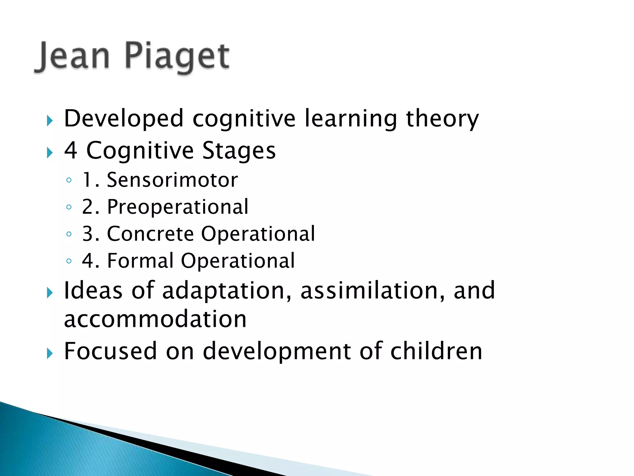    Developed cognitive learning theory
   4 Cognitive Stages
    ◦   1.   Sensorimotor
    ◦   2.   Preoperational
    ◦   3.   Concrete Operational
    ◦   4.   Formal Operational
   Ideas of adaptation, assimilation, and
    accommodation
   Focused on development of children
 