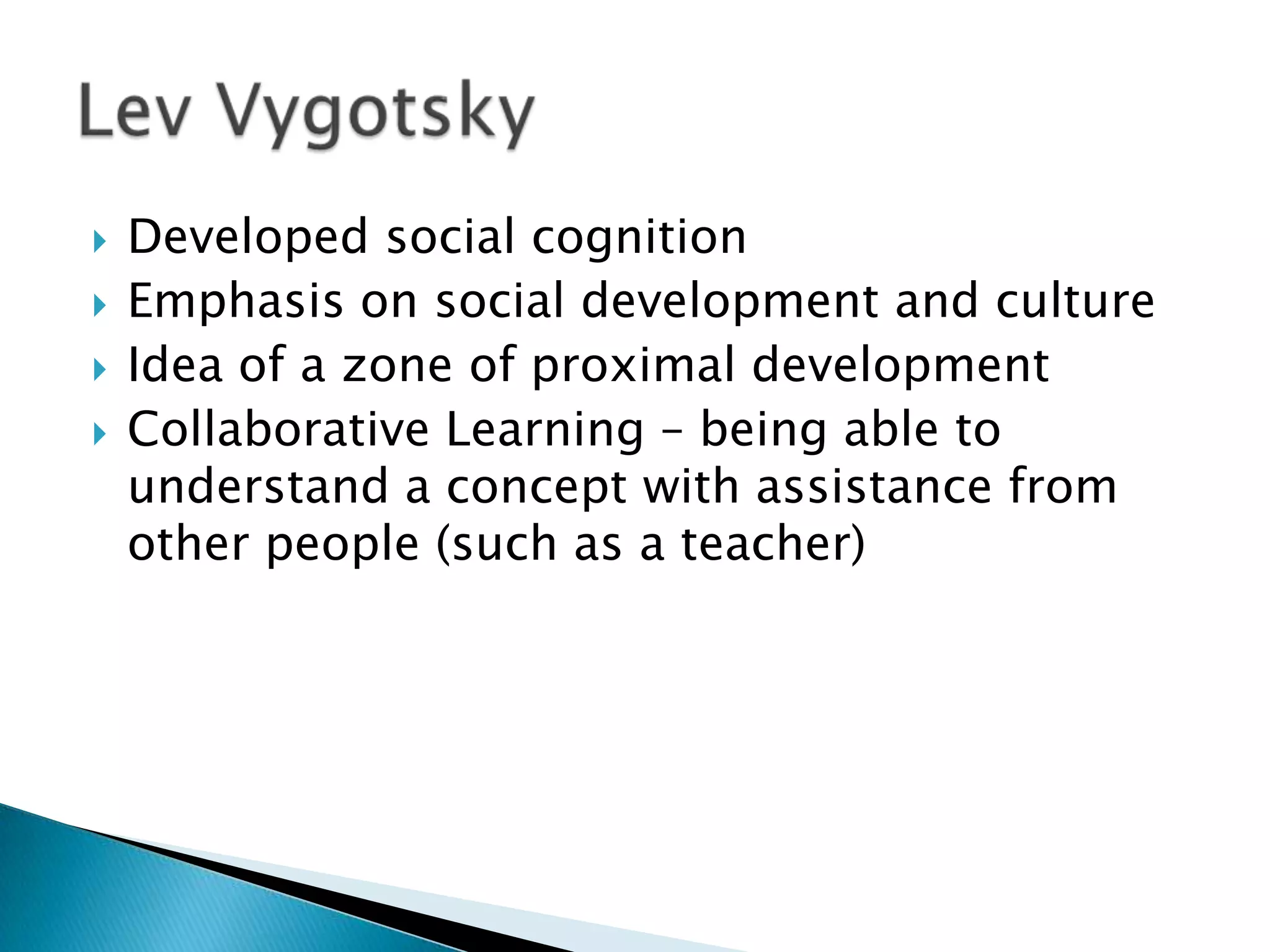    Developed social cognition
   Emphasis on social development and culture
   Idea of a zone of proximal development
   Collaborative Learning – being able to
    understand a concept with assistance from
    other people (such as a teacher)
 