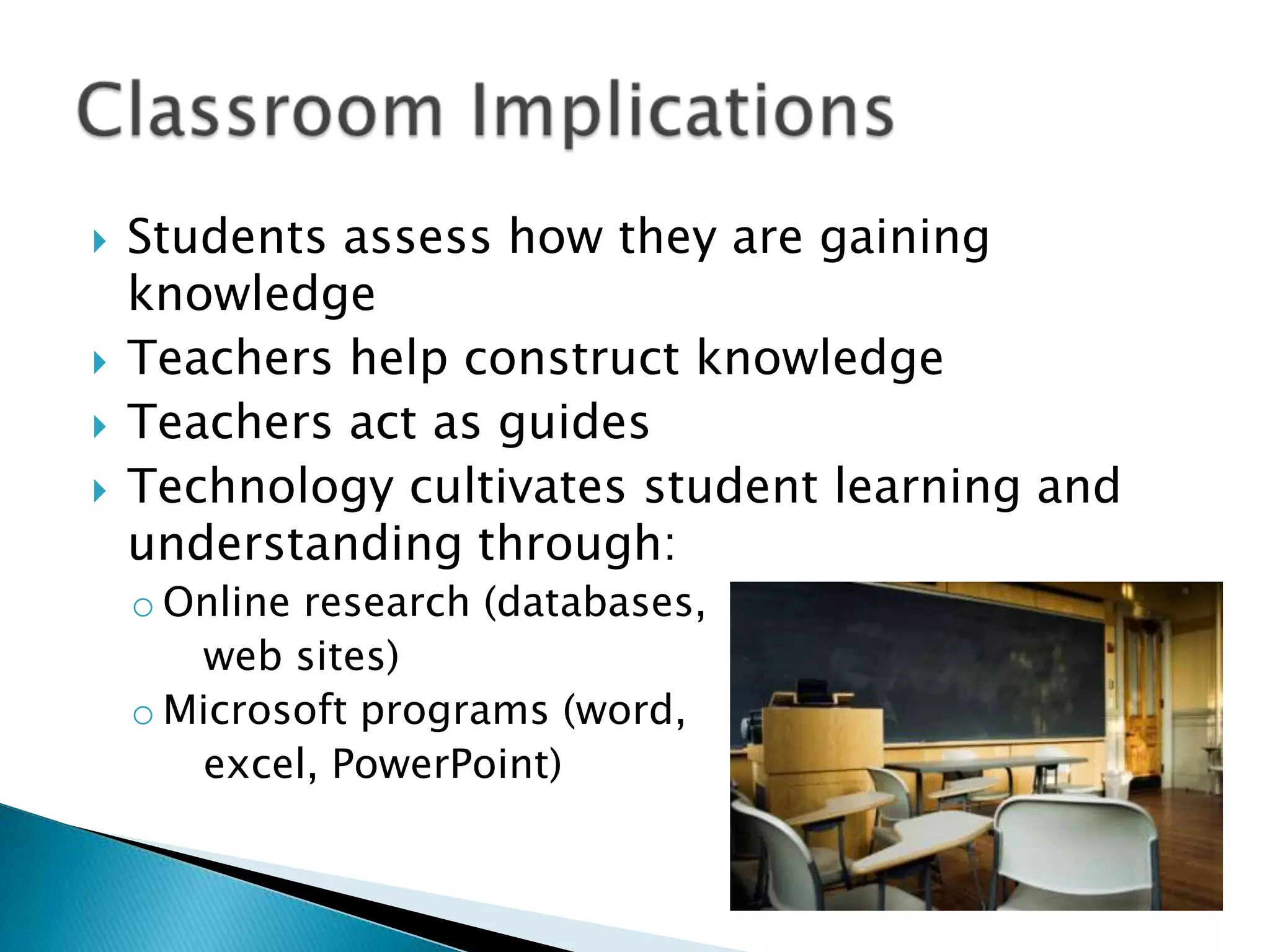    Students assess how they are gaining
    knowledge
   Teachers help construct knowledge
   Teachers act as guides
   Technology cultivates student learning and
    understanding through:
    o Online research (databases,
       web sites)
    o Microsoft programs (word,
       excel, PowerPoint)
 