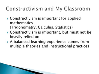    Constructivism is important for applied
    mathematics
    (Trigonometry, Calculus, Statistics)
   Constructivism is important, but must not be
    heavily relied on
   A balanced learning experience comes from
    multiple theories and instructional practices
 