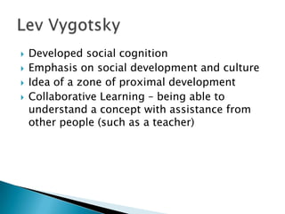    Developed social cognition
   Emphasis on social development and culture
   Idea of a zone of proximal development
   Collaborative Learning – being able to
    understand a concept with assistance from
    other people (such as a teacher)
 