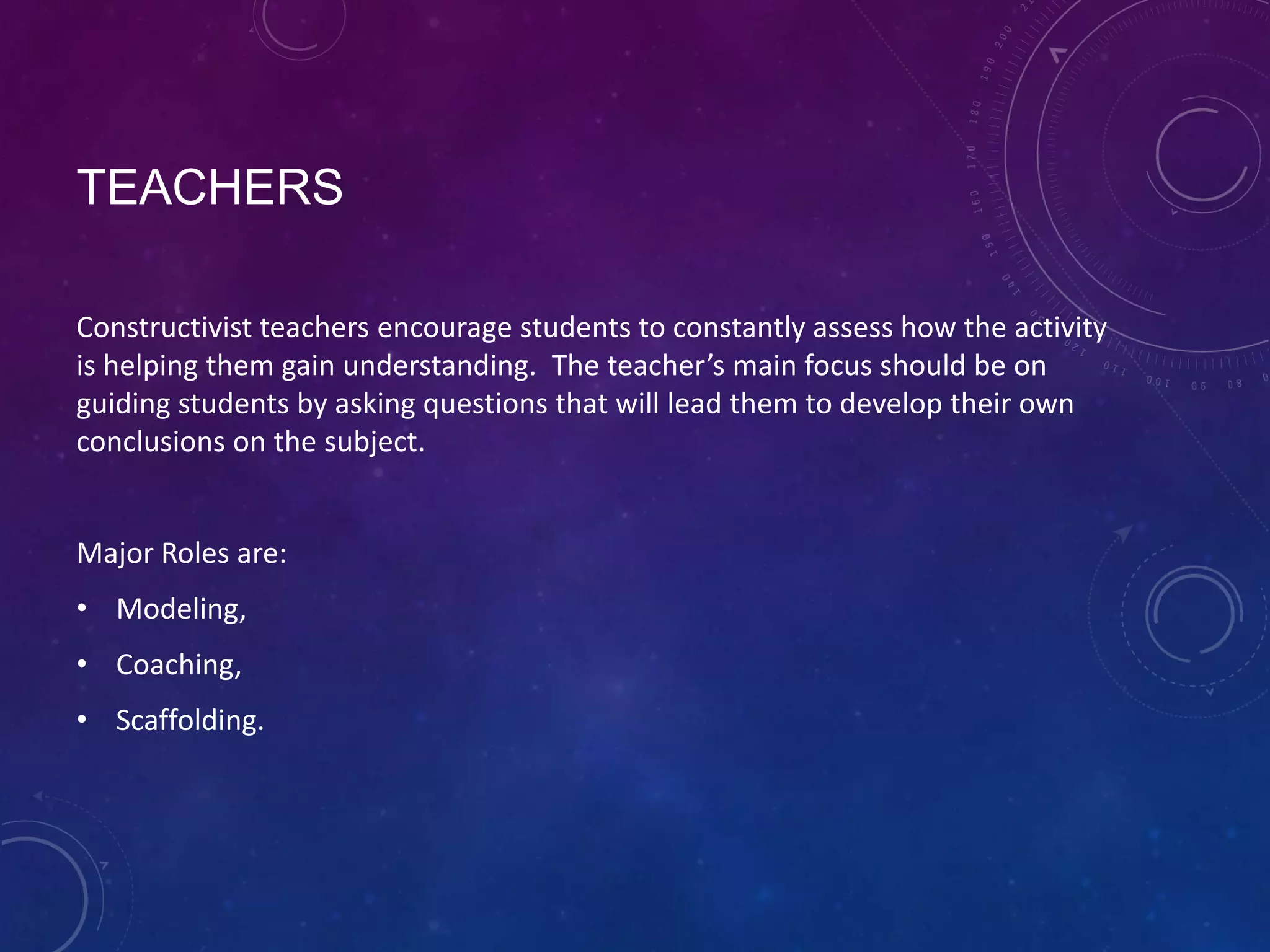 TEACHERS
Constructivist teachers encourage students to constantly assess how the activity
is helping them gain understanding. The teacher’s main focus should be on
guiding students by asking questions that will lead them to develop their own
conclusions on the subject.

Major Roles are:
• Modeling,
• Coaching,
• Scaffolding.

 