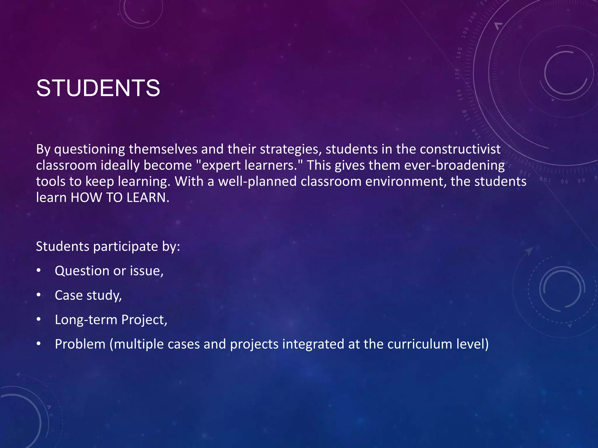 STUDENTS
By questioning themselves and their strategies, students in the constructivist
classroom ideally become "expert learners." This gives them ever-broadening
tools to keep learning. With a well-planned classroom environment, the students
learn HOW TO LEARN.
Students participate by:
• Question or issue,

• Case study,
• Long-term Project,
• Problem (multiple cases and projects integrated at the curriculum level)

 