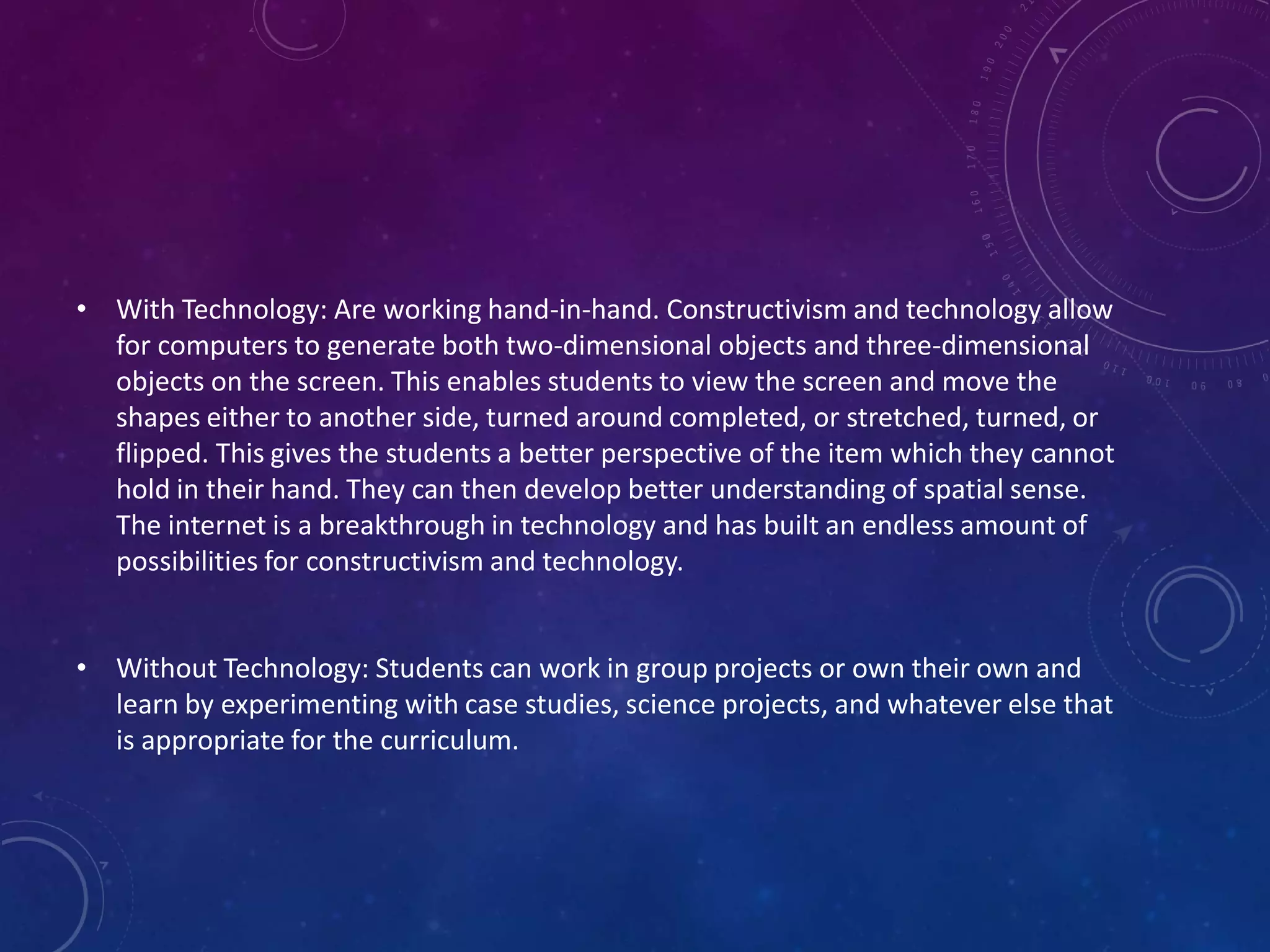 • With Technology: Are working hand-in-hand. Constructivism and technology allow
for computers to generate both two-dimensional objects and three-dimensional
objects on the screen. This enables students to view the screen and move the
shapes either to another side, turned around completed, or stretched, turned, or
flipped. This gives the students a better perspective of the item which they cannot
hold in their hand. They can then develop better understanding of spatial sense.
The internet is a breakthrough in technology and has built an endless amount of
possibilities for constructivism and technology.
• Without Technology: Students can work in group projects or own their own and
learn by experimenting with case studies, science projects, and whatever else that
is appropriate for the curriculum.

 