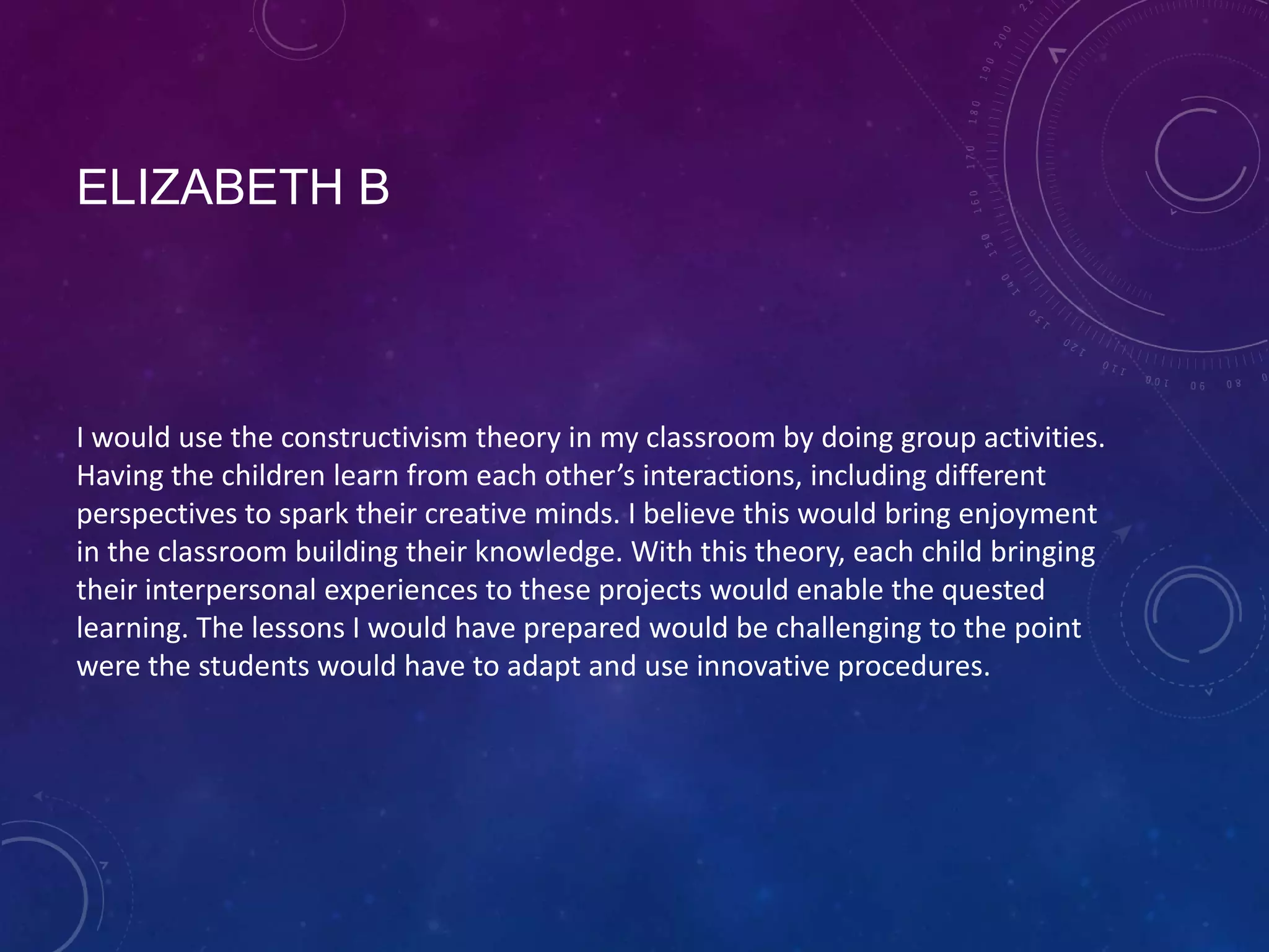 ELIZABETH B

I would use the constructivism theory in my classroom by doing group activities.
Having the children learn from each other’s interactions, including different
perspectives to spark their creative minds. I believe this would bring enjoyment
in the classroom building their knowledge. With this theory, each child bringing
their interpersonal experiences to these projects would enable the quested
learning. The lessons I would have prepared would be challenging to the point
were the students would have to adapt and use innovative procedures.

 