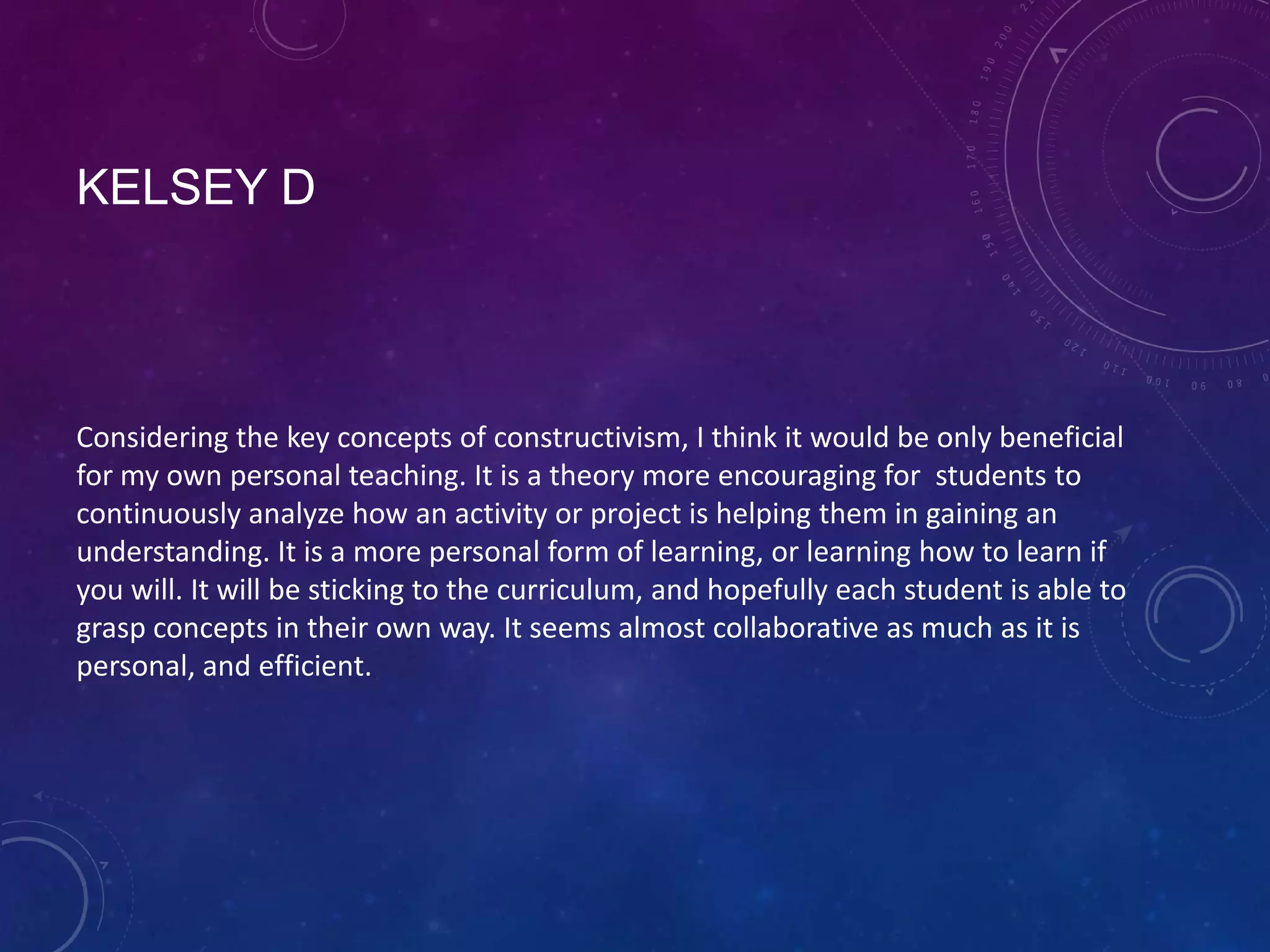 KELSEY D

Considering the key concepts of constructivism, I think it would be only beneficial
for my own personal teaching. It is a theory more encouraging for students to
continuously analyze how an activity or project is helping them in gaining an
understanding. It is a more personal form of learning, or learning how to learn if
you will. It will be sticking to the curriculum, and hopefully each student is able to
grasp concepts in their own way. It seems almost collaborative as much as it is
personal, and efficient.

 
