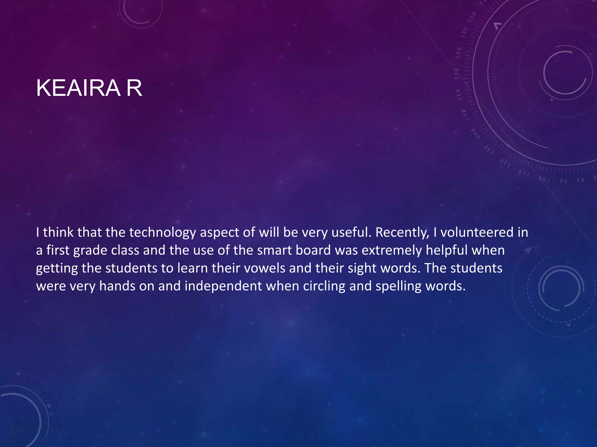 KEAIRA R

I think that the technology aspect of will be very useful. Recently, I volunteered in
a first grade class and the use of the smart board was extremely helpful when
getting the students to learn their vowels and their sight words. The students
were very hands on and independent when circling and spelling words.

 
