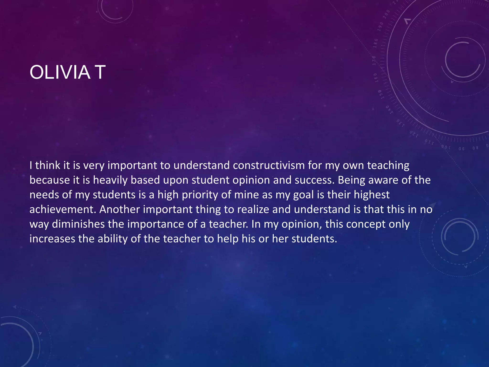 OLIVIA T

I think it is very important to understand constructivism for my own teaching
because it is heavily based upon student opinion and success. Being aware of the
needs of my students is a high priority of mine as my goal is their highest
achievement. Another important thing to realize and understand is that this in no
way diminishes the importance of a teacher. In my opinion, this concept only
increases the ability of the teacher to help his or her students.

 
