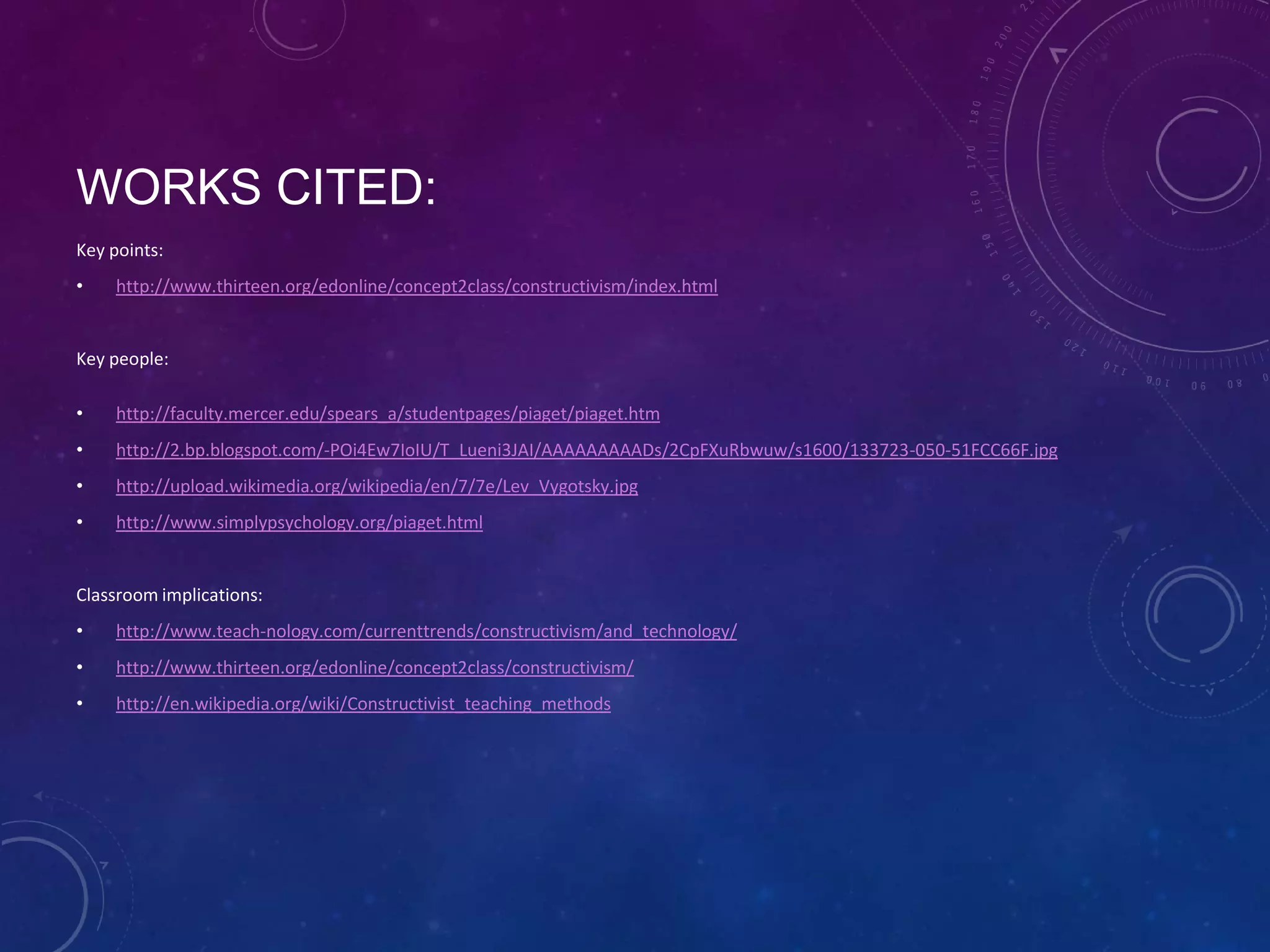 WORKS CITED:
Key points:
•

http://www.thirteen.org/edonline/concept2class/constructivism/index.html

Key people:

•

http://faculty.mercer.edu/spears_a/studentpages/piaget/piaget.htm

•

http://2.bp.blogspot.com/-POi4Ew7IoIU/T_Lueni3JAI/AAAAAAAAADs/2CpFXuRbwuw/s1600/133723-050-51FCC66F.jpg

•

http://upload.wikimedia.org/wikipedia/en/7/7e/Lev_Vygotsky.jpg

•

http://www.simplypsychology.org/piaget.html

Classroom implications:

•

http://www.teach-nology.com/currenttrends/constructivism/and_technology/

•

http://www.thirteen.org/edonline/concept2class/constructivism/

•

http://en.wikipedia.org/wiki/Constructivist_teaching_methods

 