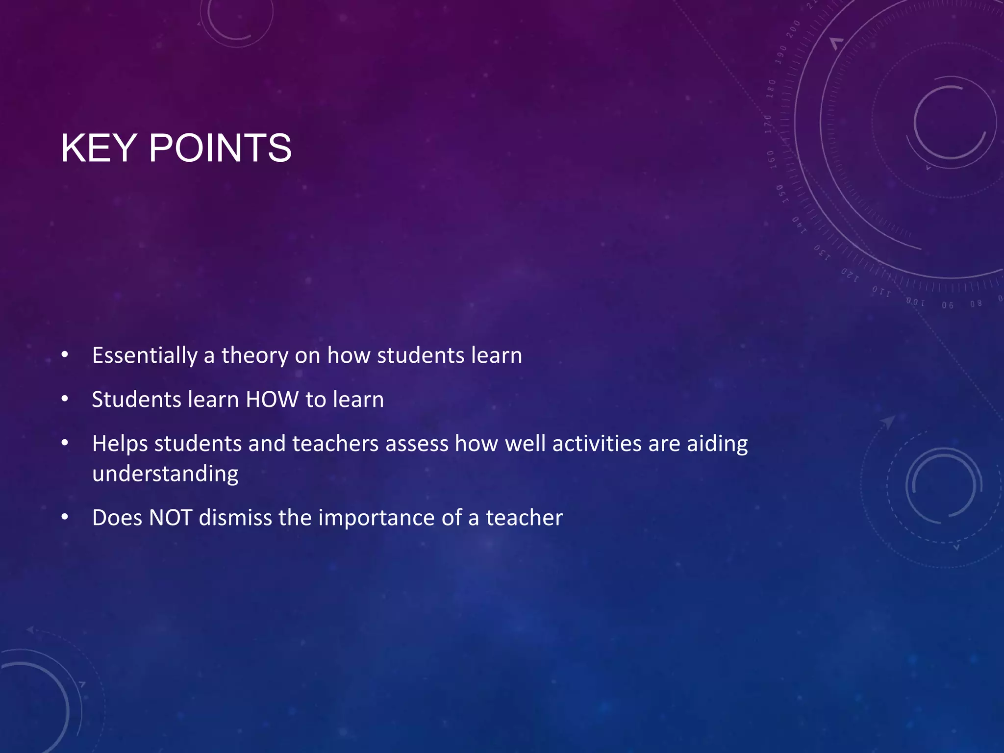 KEY POINTS

• Essentially a theory on how students learn
• Students learn HOW to learn

• Helps students and teachers assess how well activities are aiding
understanding
• Does NOT dismiss the importance of a teacher

 
