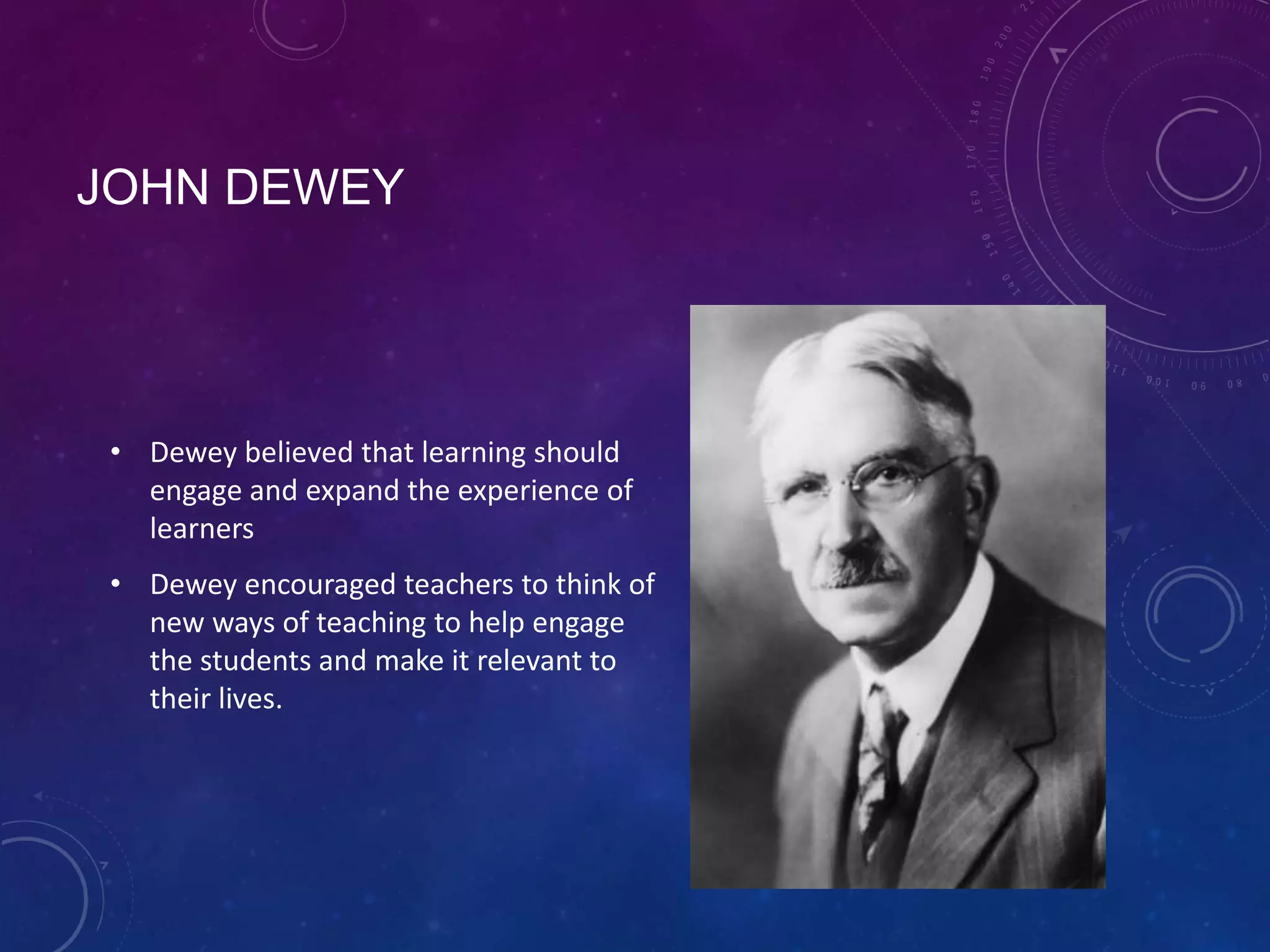 JOHN DEWEY

• Dewey believed that learning should
engage and expand the experience of
learners
• Dewey encouraged teachers to think of
new ways of teaching to help engage
the students and make it relevant to
their lives.

 
