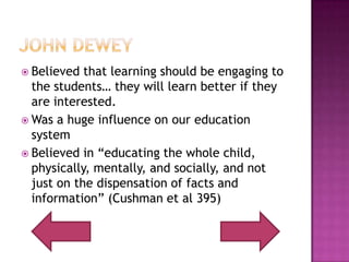 John DeweyBelieved that learning should be engaging to the students… they will learn better if they are interested.Was a huge influence on our education systemBelieved in “educating the whole child, physically, mentally, and socially, and not just on the dispensation of facts and information” (Cushman et al 395)