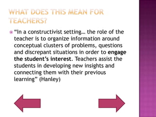 What does this mean for Teachers?“In a constructivist setting… the role of the teacher is to organize information around conceptual clusters of problems, questions and discrepant situations in order to engage the student’s interest. Teachers assist the students in developing new insights and connecting them with their previous learning” (Hanley)