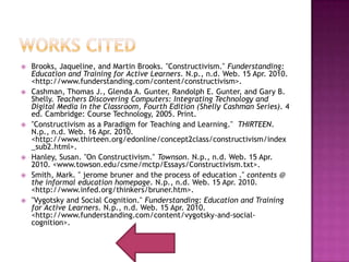 Works CItedBrooks, Jaqueline, and Martin Brooks. "Constructivism." Funderstanding: Education and Training for Active Learners. N.p., n.d. Web. 15 Apr. 2010. <http://www.funderstanding.com/content/constructivism>.Cashman, Thomas J., Glenda A. Gunter, Randolph E. Gunter, and Gary B. Shelly. Teachers Discovering Computers: Integrating Technology and Digital Media in the Classroom, Fourth Edition (Shelly Cashman Series). 4 ed. Cambridge: Course Technology, 2005. Print."Constructivism as a Paradigm for Teaching and Learning."  THIRTEEN. N.p., n.d. Web. 16 Apr. 2010. <http://www.thirteen.org/edonline/concept2class/constructivism/index_sub2.html>.Hanley, Susan. "On Constructivism." Townson. N.p., n.d. Web. 15 Apr. 2010. <www.towson.edu/csme/mctp/Essays/Constructivism.txt>.Smith, Mark. " jeromebruner and the process of education ." contents @ the informal education homepage. N.p., n.d. Web. 15 Apr. 2010. <http://www.infed.org/thinkers/bruner.htm>."Vygotsky and Social Cognition." Funderstanding: Education and Training for Active Learners. N.p., n.d. Web. 15 Apr. 2010. <http://www.funderstanding.com/content/vygotsky-and-social-cognition>.