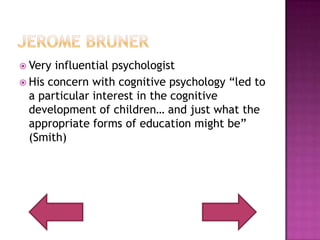 Jerome BrunerVery influential psychologistHis concern with cognitive psychology “led to a particular interest in the cognitive development of children… and just what the appropriate forms of education might be” (Smith)