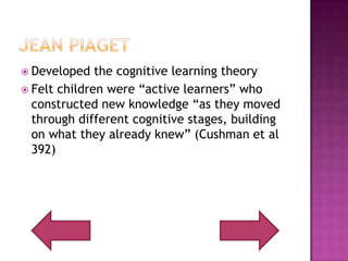 Jean PiagetDeveloped the cognitive learning theoryFelt children were “active learners” who constructed new knowledge “as they moved through different cognitive stages, building on what they already knew” (Cushman et al 392)