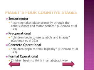 Piaget’s Four Cognitive StagesSensorimotor“learning takes place primarily through the child’s senses and motor actions” (Cushman et al 393)Preoperational“children begin to use symbols and images” (Cushman et al 393)Concrete Operational“children begin to think logically” (Cushman et al 393)Formal OperationalChildren begin to think in an abstract way