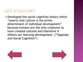 Lev VygotskyDeveloped the social cognition theory which “asserts that culture is the prime determinant of individual development” because humans are the only creatures to have created cultures and therefore it effects our learning development. (“Vygotsky and Social Cognition”)