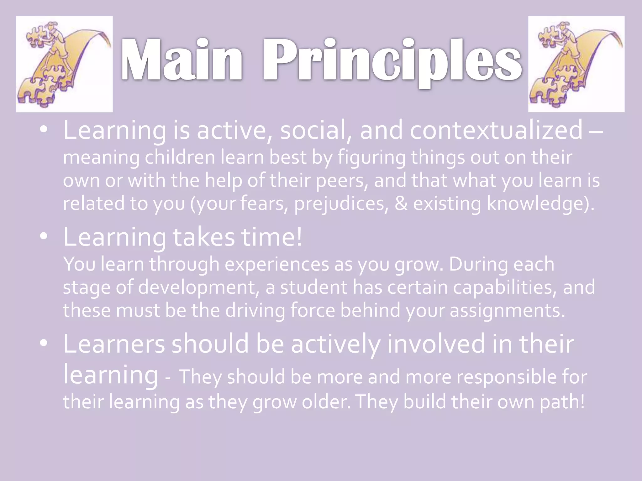 Learning is active, social, and contextualized – meaning children learn best by figuring things out on their own or with the help of their peers, and that what you learn is related to you (your fears, prejudices, & existing knowledge).Learning takes time!                                                You learn through experiences as you grow. During each stage of development, a student has certain capabilities, and these must be the driving force behind your assignments.   Learners should be actively involved in their learning -  They should be more and more responsible for their learning as they grow older. They build their own path!Main Principles